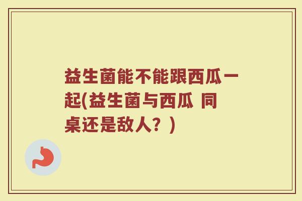 益生菌能不能跟西瓜一起(益生菌与西瓜 同桌还是敌人?)