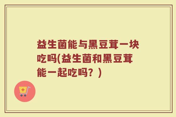 益生菌能与黑豆茸一块吃吗(益生菌和黑豆茸能一起吃吗?) 益生菌能与黑豆茸一块吃吗(益生菌和黑豆茸能一起吃吗?)