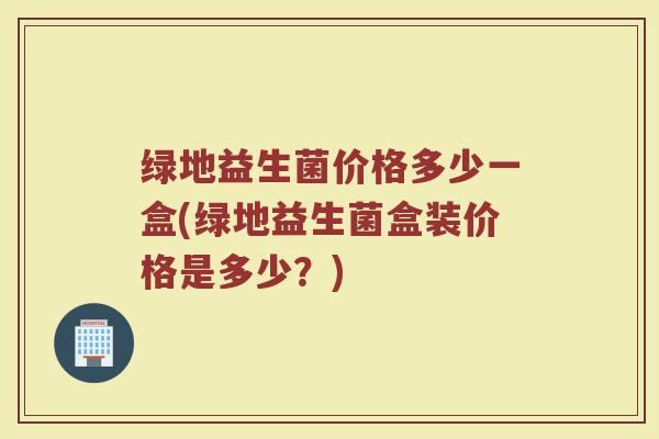 绿地益生菌价格多少一盒(绿地益生菌盒装价格是多少?)