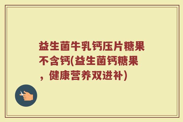 益生菌牛乳钙压片糖果不含钙(益生菌钙糖果,健康营养双进补)