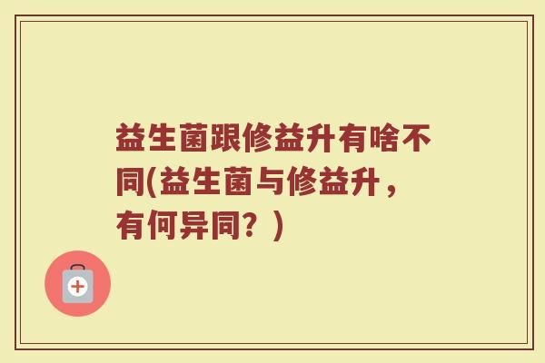 益生菌跟修益升有啥不同(益生菌与修益升,有何异同?)