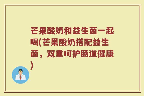 芒果酸奶和益生菌一起喝(芒果酸奶搭配益生菌,双重呵护肠道健康)