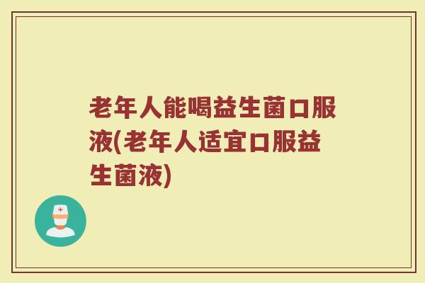 老年人能喝益生菌口服液(老年人适宜口服益生菌液)