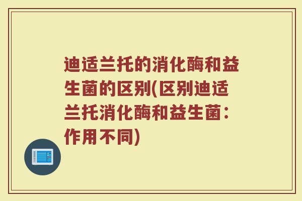 迪适兰托的消化酶和益生菌的区别(区别迪适兰托消化酶和益生菌：作用不同)