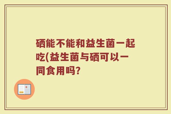 硒能不能和益生菌一起吃(益生菌与硒可以一同食用吗？