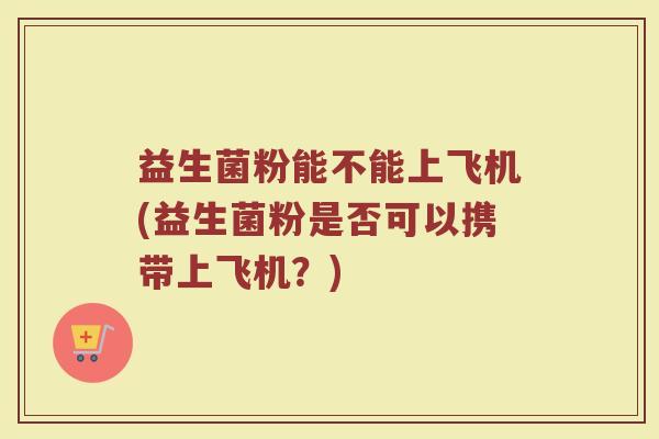 益生菌粉能不能上飞机(益生菌粉是否可以携带上飞机?) 益生菌粉能不能上飞机(益生菌粉是否可以携带上飞机?)