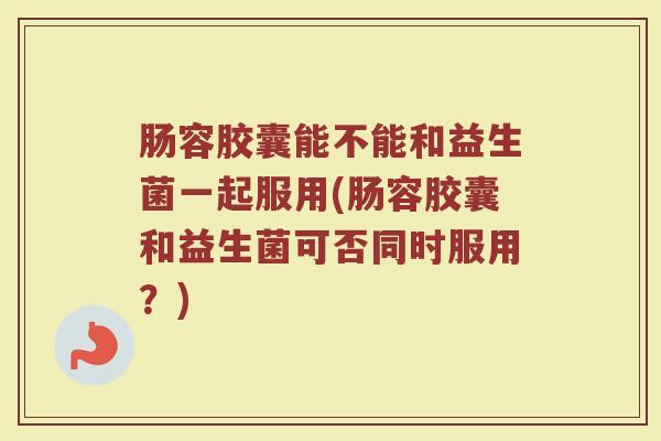 肠容胶囊能不能和益生菌一起服用(肠容胶囊和益生菌可否同时服用？)
