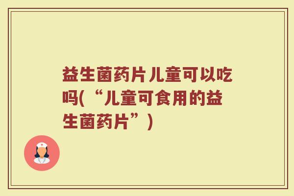 益生菌药片儿童可以吃吗(“儿童可食用的益生菌药片”)