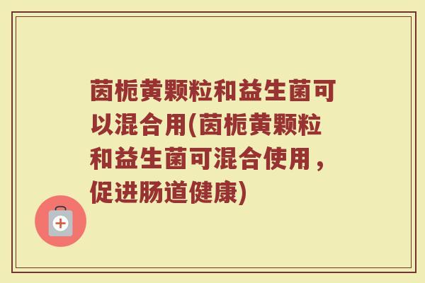 茵栀黄颗粒和益生菌可以混合用(茵栀黄颗粒和益生菌可混合使用,促进肠道健康) 茵栀黄颗粒和益生菌可以混合用(茵栀黄颗粒和益生菌可混合使用,促进肠道健康)