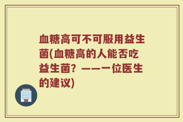 血糖高可不可服用益生菌(血糖高的人能否吃益生菌？——一位医生的建议)