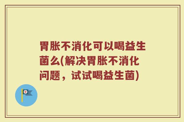 胃胀不消化可以喝益生菌么(解决胃胀不消化问题,试试喝益生菌) 胃胀不消化可以喝益生菌么(解决胃胀不消化问题,试试喝益生菌)