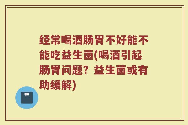 经常喝酒肠胃不好能不能吃益生菌(喝酒引起肠胃问题？益生菌或有助缓解)