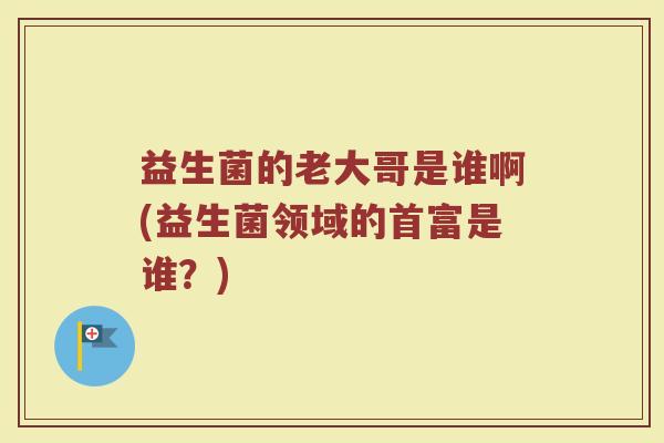 益生菌的老大哥是谁啊(益生菌领域的首富是谁?)