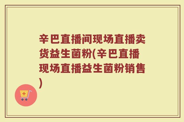 辛巴直播间现场直播卖货益生菌粉(辛巴直播现场直播益生菌粉销售) 辛巴直播间现场直播卖货益生菌粉(辛巴直播现场直播益生菌粉销售)