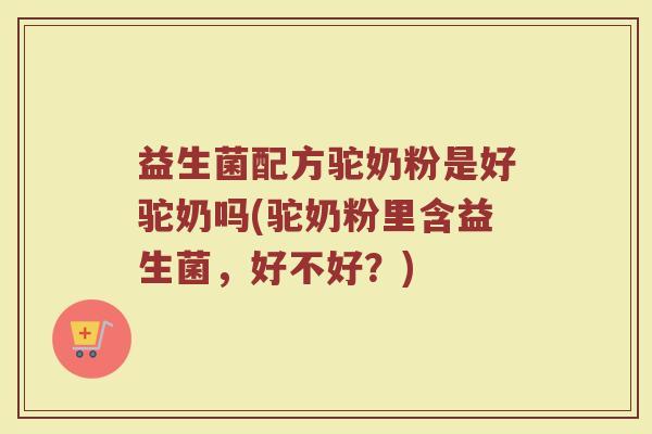 益生菌配方驼奶粉是好驼奶吗(驼奶粉里含益生菌，好不好？)