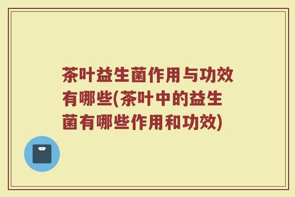 茶叶益生菌作用与功效有哪些(茶叶中的益生菌有哪些作用和功效)