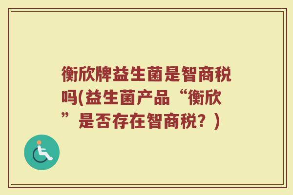 衡欣牌益生菌是智商税吗(益生菌产品“衡欣”是否存在智商税？)