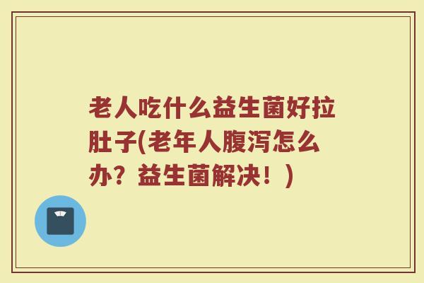 老人吃什么益生菌好拉肚子(老年人怎么办?益生菌解决!) 老人吃什么益生菌好拉肚子(老年人怎么办?益生菌解决!)