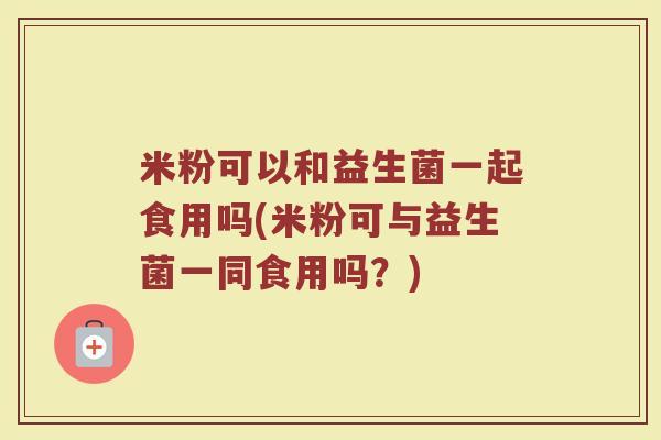 米粉可以和益生菌一起食用吗(米粉可与益生菌一同食用吗?)