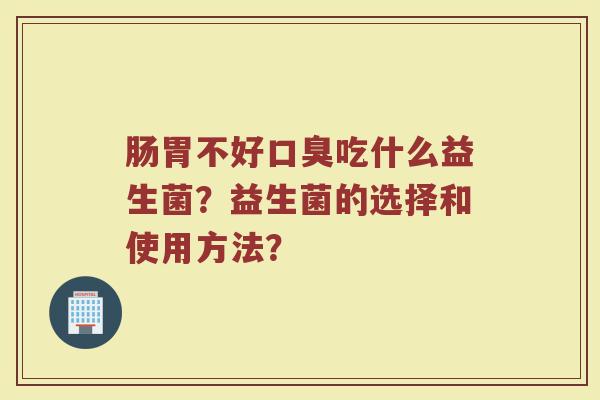 肠胃不好口臭吃什么益生菌？益生菌的选择和使用方法？