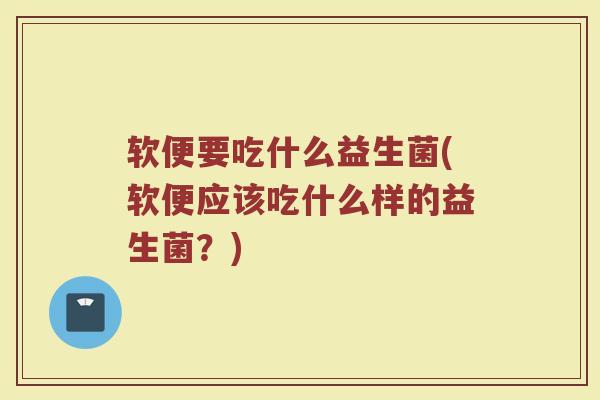软便要吃什么益生菌(软便应该吃什么样的益生菌？)