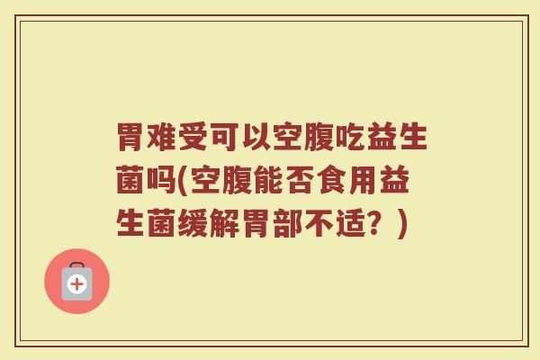 胃难受可以空腹吃益生菌吗(空腹能否食用益生菌缓解胃部不适?)