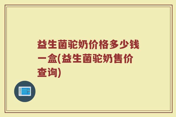 益生菌驼奶价格多少钱一盒(益生菌驼奶售价查询)
