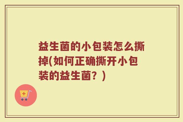益生菌的小包装怎么撕掉(如何正确撕开小包装的益生菌?)