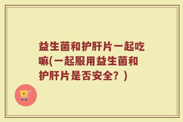 益生菌和护肝片一起吃嘛(一起服用益生菌和护肝片是否安全?)