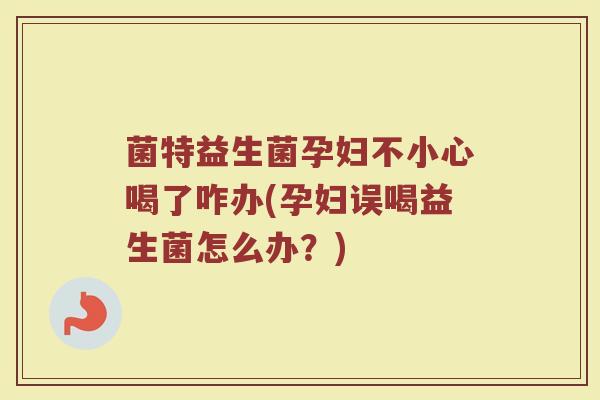 菌特益生菌孕妇不小心喝了咋办(孕妇误喝益生菌怎么办?)