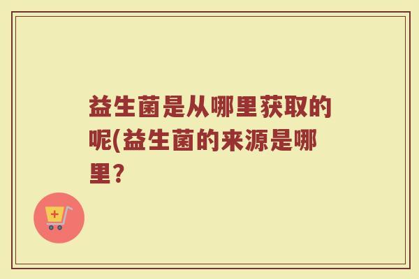 益生菌是从哪里获取的呢(益生菌的来源是哪里？