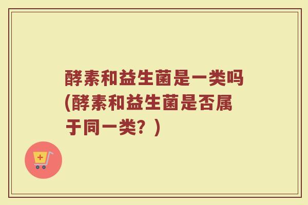 酵素和益生菌是一类吗(酵素和益生菌是否属于同一类？)