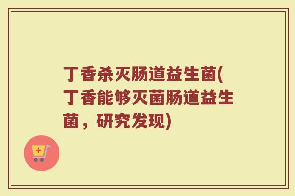 丁香杀灭肠道益生菌(丁香能够灭菌肠道益生菌,研究发现)