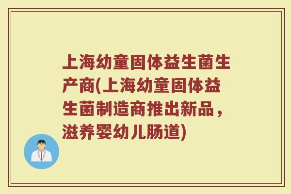 上海幼童固体益生菌生产商(上海幼童固体益生菌制造商推出新品,滋养婴幼儿肠道)