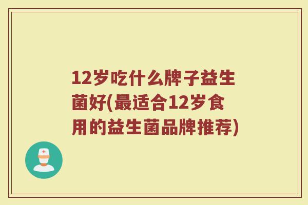 12岁吃什么牌子益生菌好(最适合12岁食用的益生菌品牌推荐)