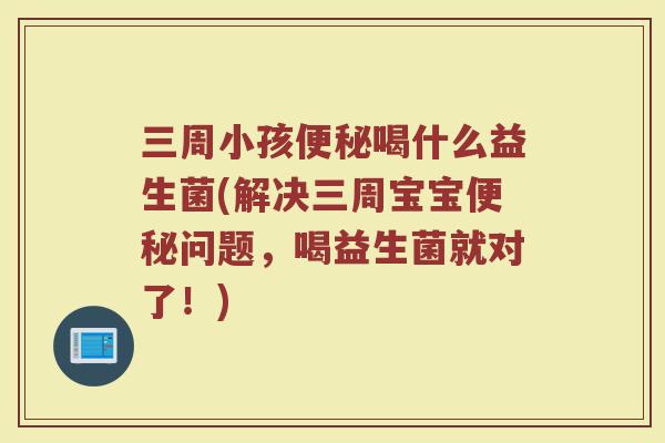 三周小孩便秘喝什么益生菌(解决三周宝宝便秘问题,喝益生菌就对了!)