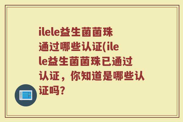 ilele益生菌菌珠通过哪些认证(ilele益生菌菌珠已通过认证，你知道是哪些认证吗？