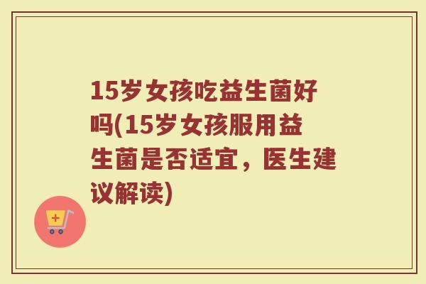 15岁女孩吃益生菌好吗(15岁女孩服用益生菌是否适宜，医生建议解读)