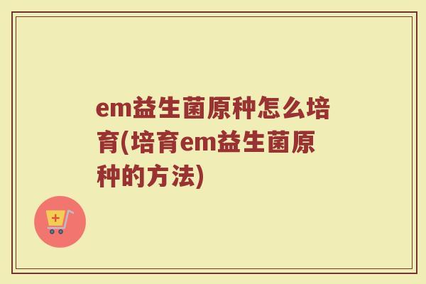 em益生菌原种怎么培育(培育em益生菌原种的方法)