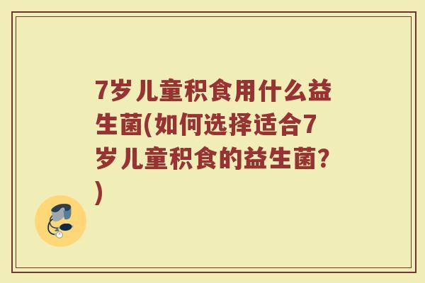 7岁儿童积食用什么益生菌(如何选择适合7岁儿童积食的益生菌？)