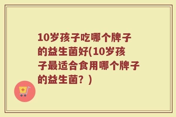 10岁孩子吃哪个牌子的益生菌好(10岁孩子最适合食用哪个牌子的益生菌?)
