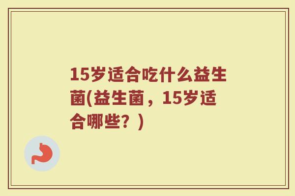 15岁适合吃什么益生菌(益生菌,15岁适合哪些?)