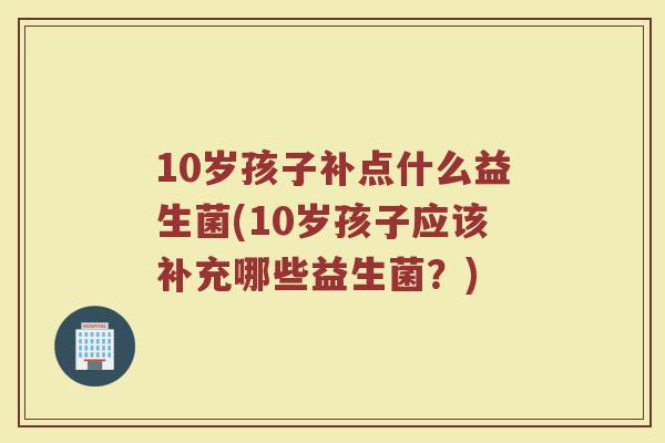 10岁孩子补点什么益生菌(10岁孩子应该补充哪些益生菌？)