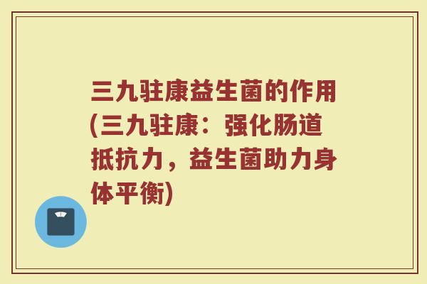 三九驻康益生菌的作用(三九驻康:强化肠道抵抗力,益生菌助力身体平衡)