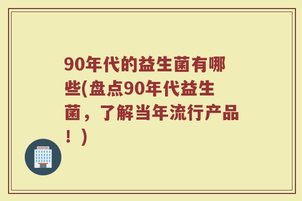 90年代的益生菌有哪些(盘点90年代益生菌,了解当年流行产品!) 90年代的益生菌有哪些(盘点90年代益生菌,了解当年流行产品!)