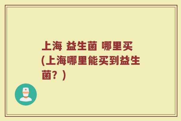 上海 益生菌 哪里买(上海哪里能买到益生菌?)
