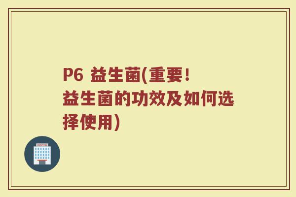 P6 益生菌(重要!益生菌的功效及如何选择使用)