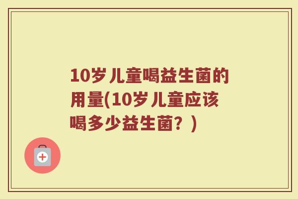 10岁儿童喝益生菌的用量(10岁儿童应该喝多少益生菌？)
