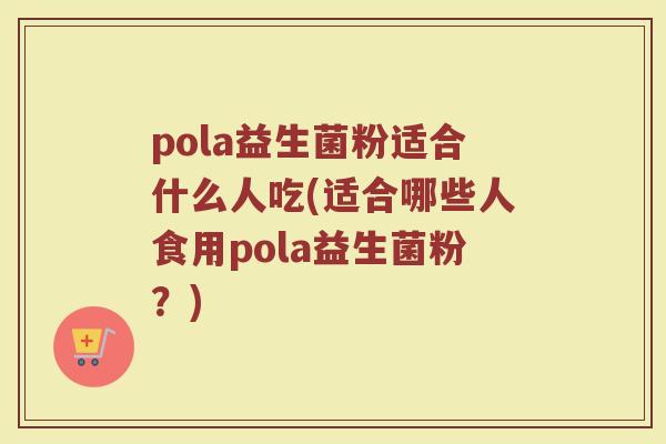 pola益生菌粉适合什么人吃(适合哪些人食用pola益生菌粉？)