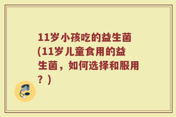 11岁小孩吃的益生菌(11岁儿童食用的益生菌,如何选择和服用?)